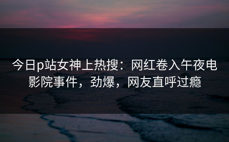 今日p站女神上热搜：网红卷入午夜电影院事件，劲爆，网友直呼过瘾
