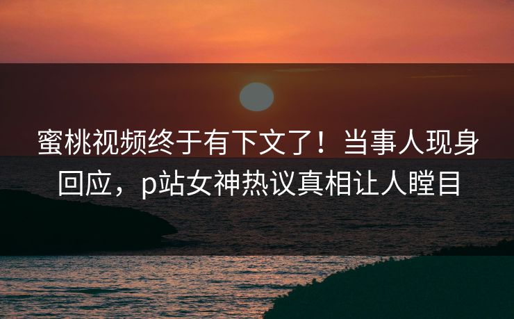 蜜桃视频终于有下文了！当事人现身回应，p站女神热议真相让人瞠目