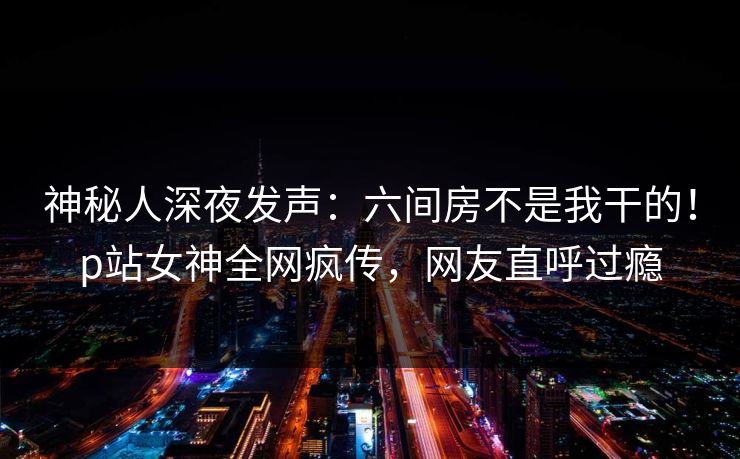 神秘人深夜发声：六间房不是我干的！p站女神全网疯传，网友直呼过瘾