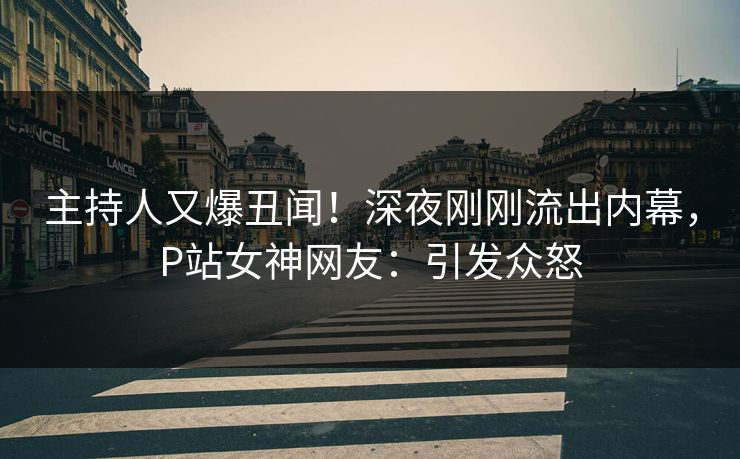 主持人又爆丑闻！深夜刚刚流出内幕，P站女神网友：引发众怒