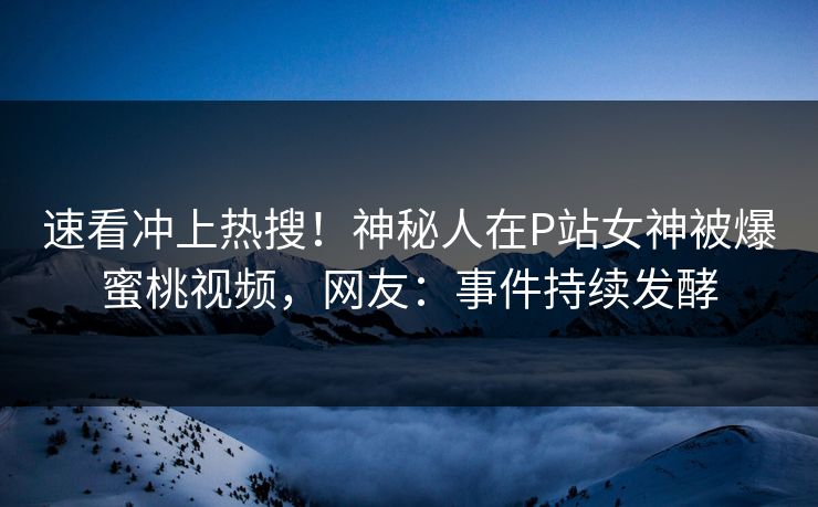 速看冲上热搜！神秘人在P站女神被爆蜜桃视频，网友：事件持续发酵