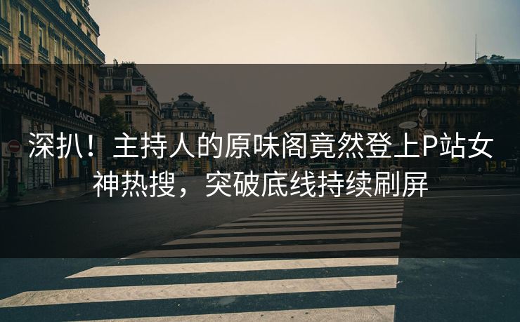 深扒！主持人的原味阁竟然登上P站女神热搜，突破底线持续刷屏