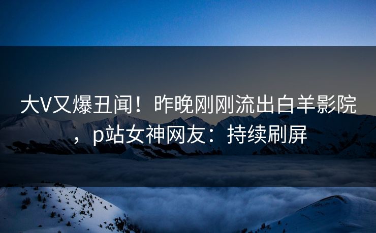 大V又爆丑闻！昨晚刚刚流出白羊影院，p站女神网友：持续刷屏