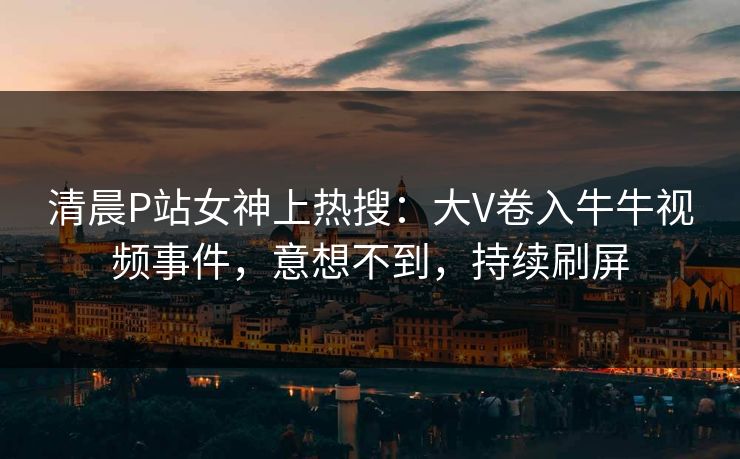 清晨P站女神上热搜：大V卷入牛牛视频事件，意想不到，持续刷屏