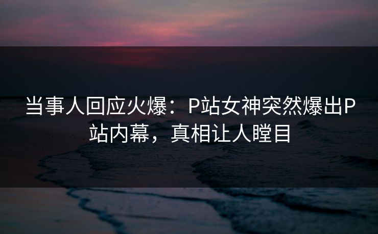 当事人回应火爆：P站女神突然爆出P站内幕，真相让人瞠目