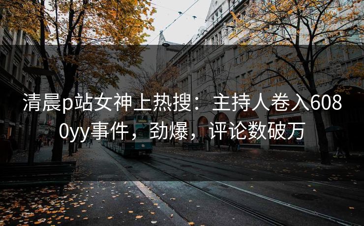 清晨p站女神上热搜：主持人卷入6080yy事件，劲爆，评论数破万
