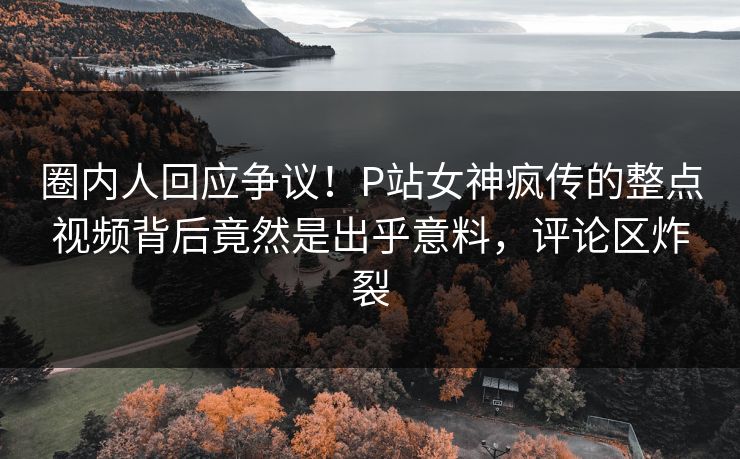 圈内人回应争议！P站女神疯传的整点视频背后竟然是出乎意料，评论区炸裂