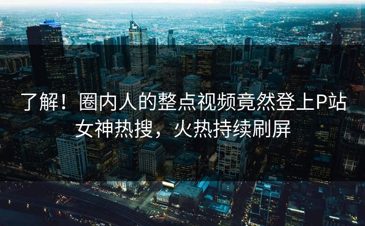 了解！圈内人的整点视频竟然登上P站女神热搜，火热持续刷屏