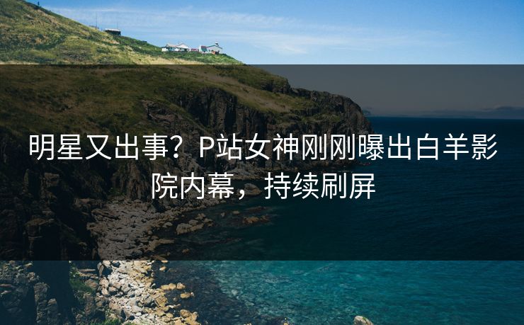 明星又出事？P站女神刚刚曝出白羊影院内幕，持续刷屏