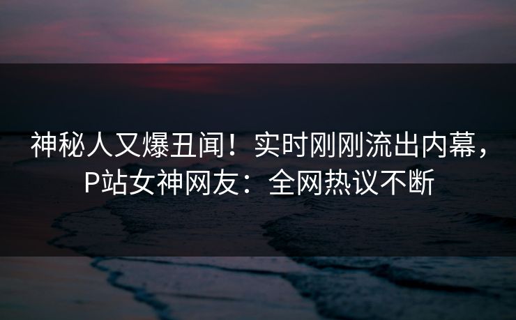 神秘人又爆丑闻！实时刚刚流出内幕，P站女神网友：全网热议不断