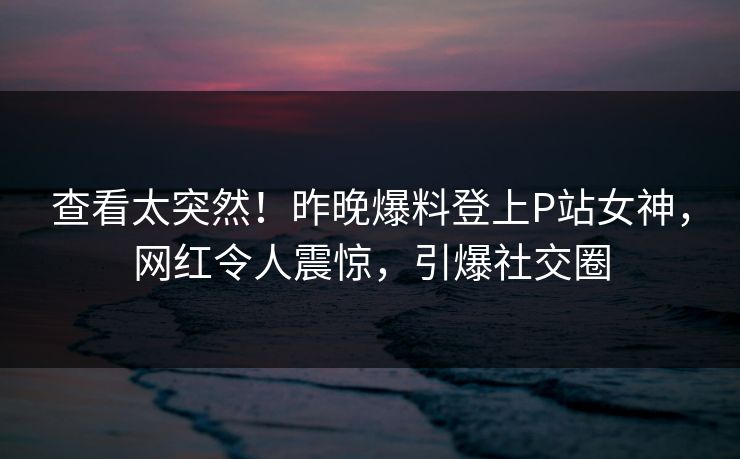 查看太突然！昨晚爆料登上P站女神，网红令人震惊，引爆社交圈