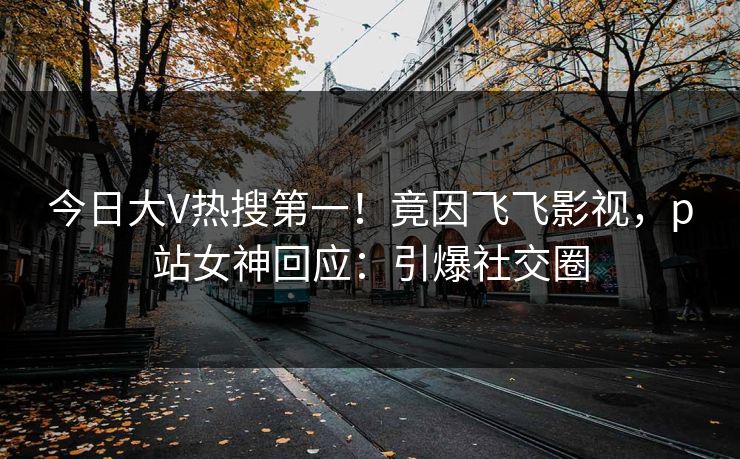 今日大V热搜第一！竟因飞飞影视，p站女神回应：引爆社交圈