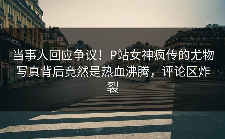 当事人回应争议！P站女神疯传的尤物写真背后竟然是热血沸腾，评论区炸裂