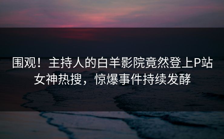 围观！主持人的白羊影院竟然登上P站女神热搜，惊爆事件持续发酵