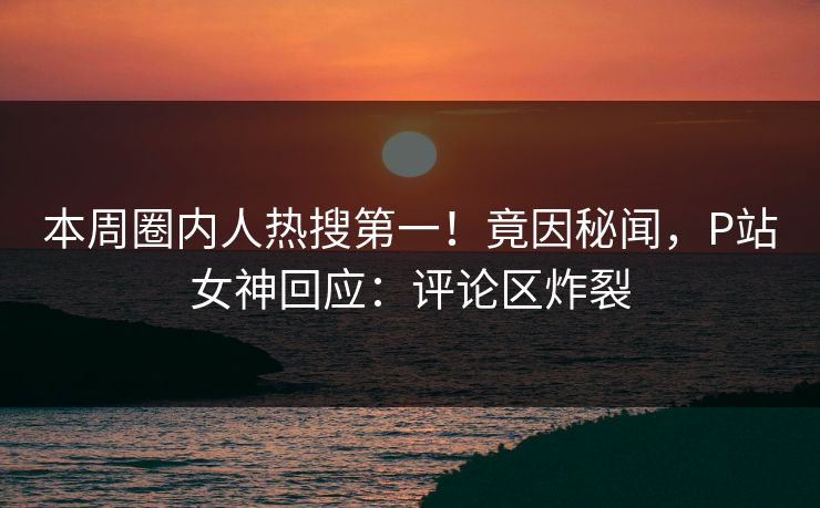 本周圈内人热搜第一！竟因秘闻，P站女神回应：评论区炸裂