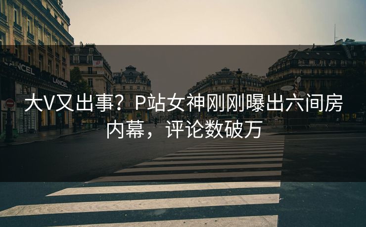 大V又出事？P站女神刚刚曝出六间房内幕，评论数破万