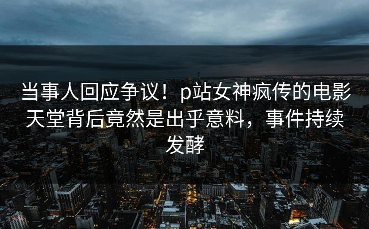 当事人回应争议！p站女神疯传的电影天堂背后竟然是出乎意料，事件持续发酵