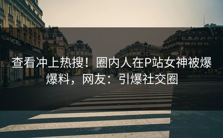 查看冲上热搜！圈内人在P站女神被爆爆料，网友：引爆社交圈