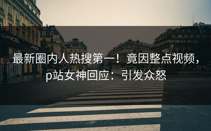 最新圈内人热搜第一！竟因整点视频，p站女神回应：引发众怒