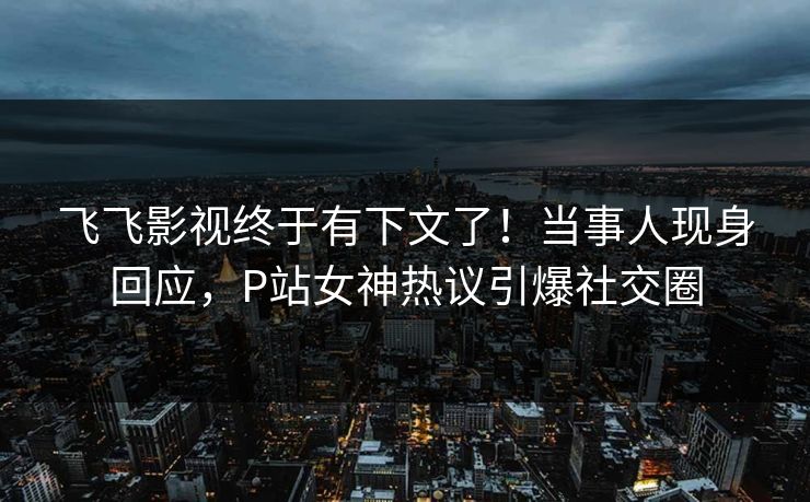 飞飞影视终于有下文了！当事人现身回应，P站女神热议引爆社交圈