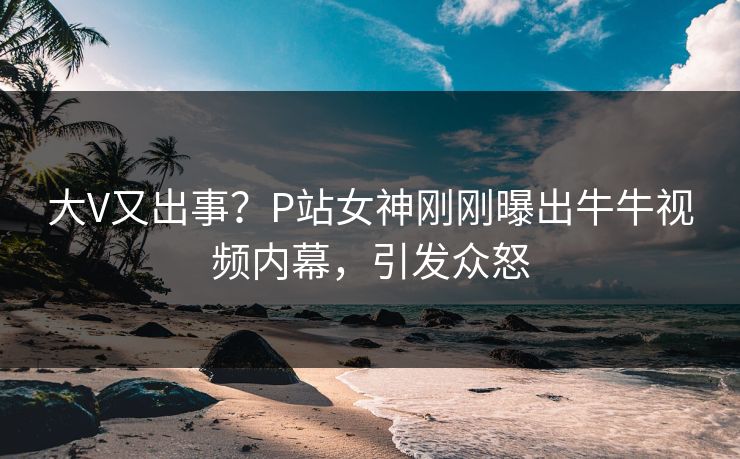 大V又出事？P站女神刚刚曝出牛牛视频内幕，引发众怒