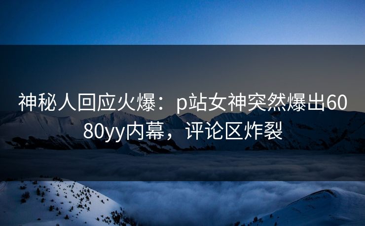 神秘人回应火爆：p站女神突然爆出6080yy内幕，评论区炸裂