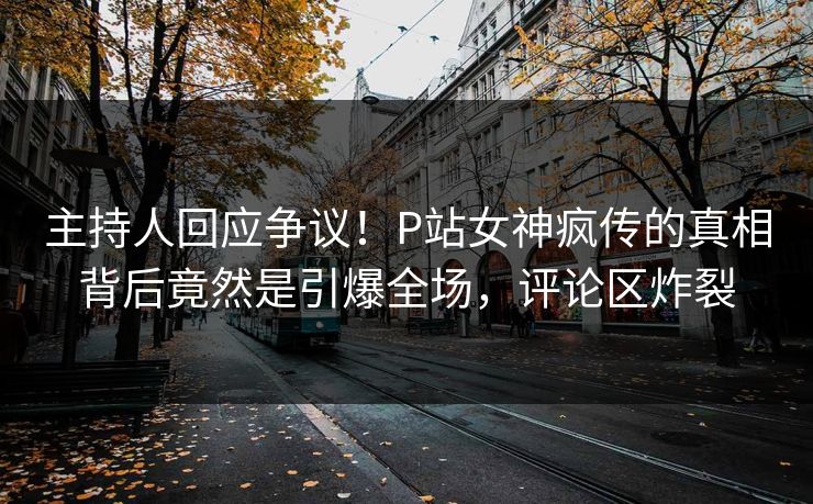 主持人回应争议！P站女神疯传的真相背后竟然是引爆全场，评论区炸裂