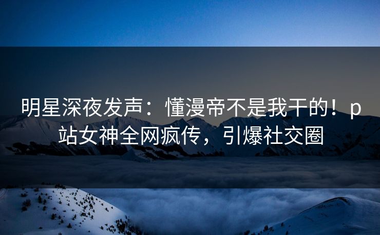 明星深夜发声：懂漫帝不是我干的！p站女神全网疯传，引爆社交圈