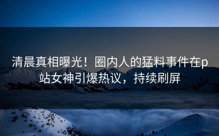 清晨真相曝光！圈内人的猛料事件在p站女神引爆热议，持续刷屏