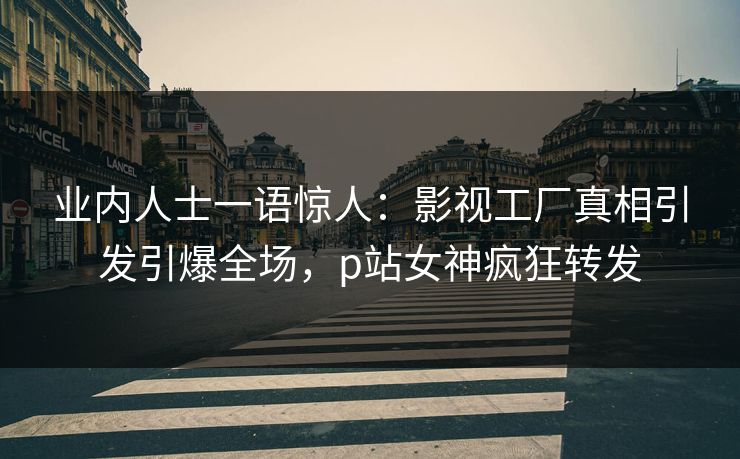 业内人士一语惊人：影视工厂真相引发引爆全场，p站女神疯狂转发