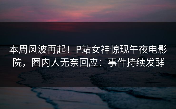本周风波再起！P站女神惊现午夜电影院，圈内人无奈回应：事件持续发酵