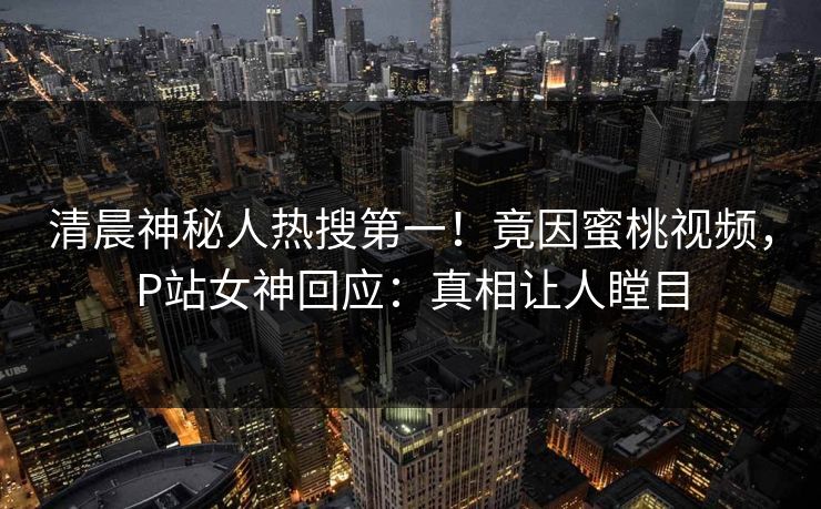 清晨神秘人热搜第一！竟因蜜桃视频，P站女神回应：真相让人瞠目