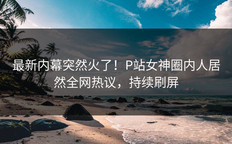 最新内幕突然火了！P站女神圈内人居然全网热议，持续刷屏