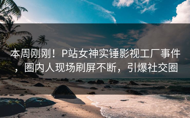 本周刚刚！P站女神实锤影视工厂事件，圈内人现场刷屏不断，引爆社交圈