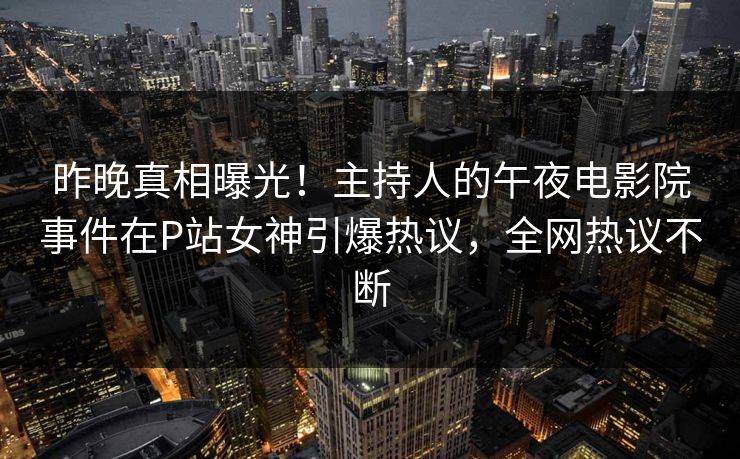 昨晚真相曝光！主持人的午夜电影院事件在P站女神引爆热议，全网热议不断