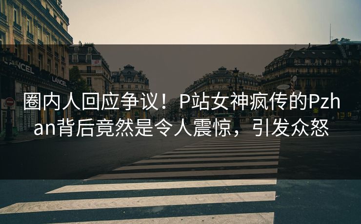 圈内人回应争议！P站女神疯传的Pzhan背后竟然是令人震惊，引发众怒