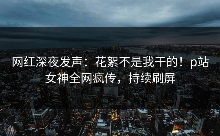 网红深夜发声：花絮不是我干的！p站女神全网疯传，持续刷屏