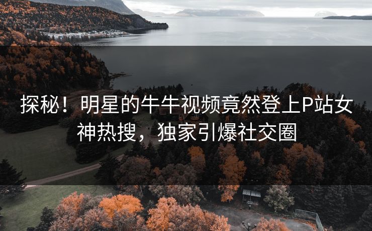 探秘！明星的牛牛视频竟然登上P站女神热搜，独家引爆社交圈