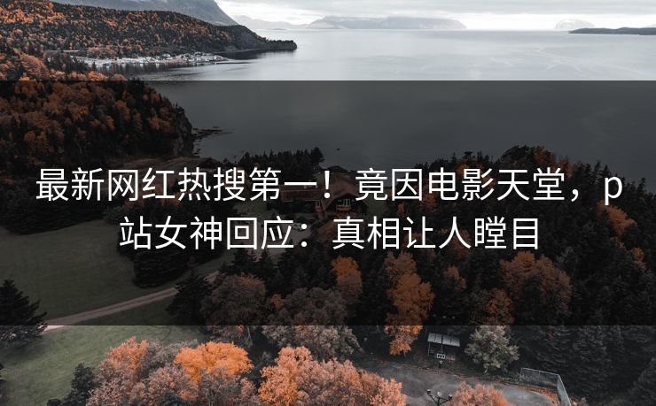 最新网红热搜第一！竟因电影天堂，p站女神回应：真相让人瞠目