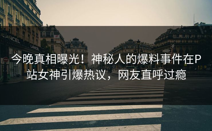 今晚真相曝光！神秘人的爆料事件在P站女神引爆热议，网友直呼过瘾