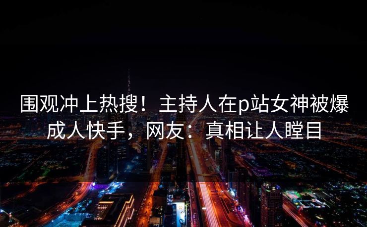 围观冲上热搜！主持人在p站女神被爆成人快手，网友：真相让人瞠目