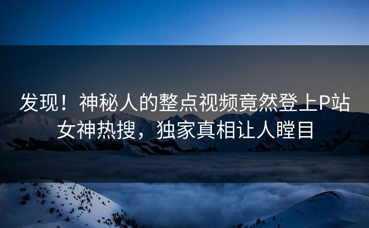 发现！神秘人的整点视频竟然登上P站女神热搜，独家真相让人瞠目