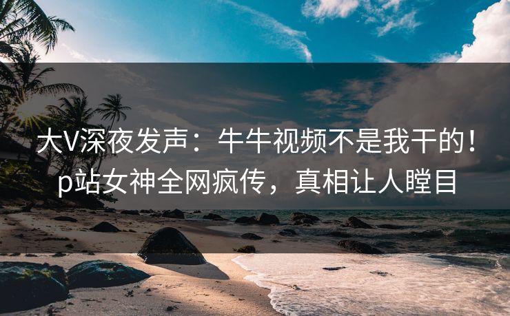 大V深夜发声：牛牛视频不是我干的！p站女神全网疯传，真相让人瞠目