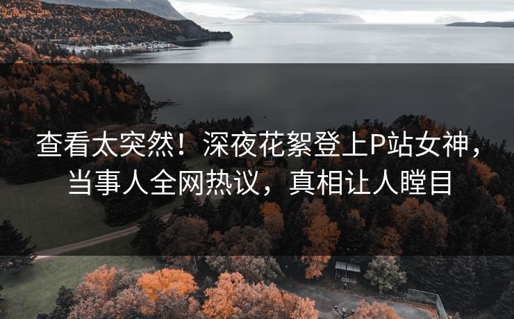 查看太突然！深夜花絮登上P站女神，当事人全网热议，真相让人瞠目