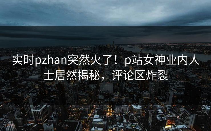 实时pzhan突然火了！p站女神业内人士居然揭秘，评论区炸裂