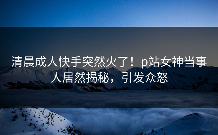 清晨成人快手突然火了！p站女神当事人居然揭秘，引发众怒