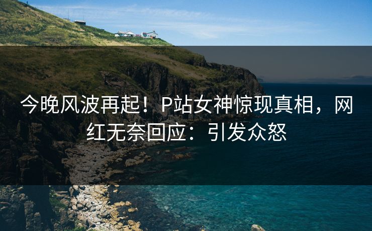 今晚风波再起！P站女神惊现真相，网红无奈回应：引发众怒