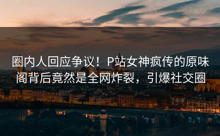 圈内人回应争议！P站女神疯传的原味阁背后竟然是全网炸裂，引爆社交圈