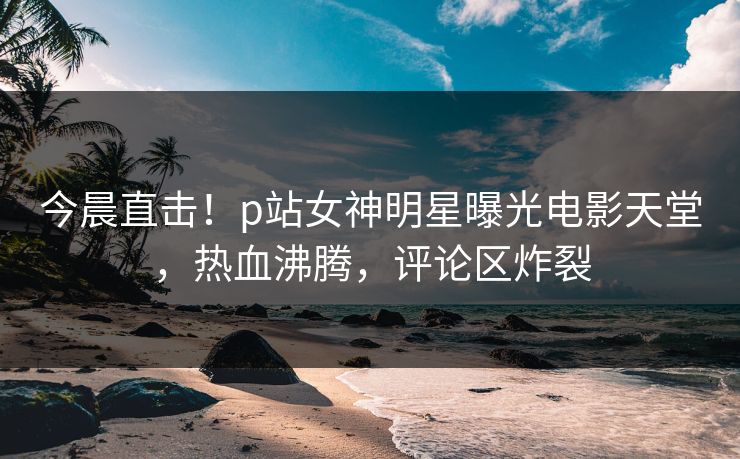 今晨直击！p站女神明星曝光电影天堂，热血沸腾，评论区炸裂
