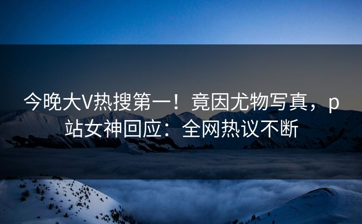 今晚大V热搜第一！竟因尤物写真，p站女神回应：全网热议不断